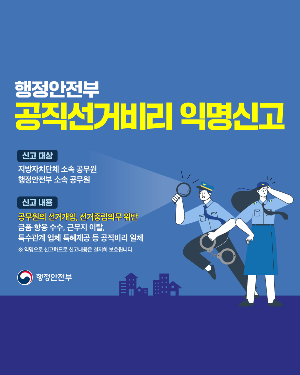 행정안전부

공직선거비리 익명신고

신고 대상

지방자치단체 소속 공무원 행정안전부 소속 공무원

신고 내용

공무원의 선거개입, 선거중립의무 위반 금품·향응 수수, 근무지 이탈, 특수관계 업체 특혜제공 등 공직비리 일체

※ 익명으로 신고하므로 신고내용은 철저히 보호됩니다.

행정안전부