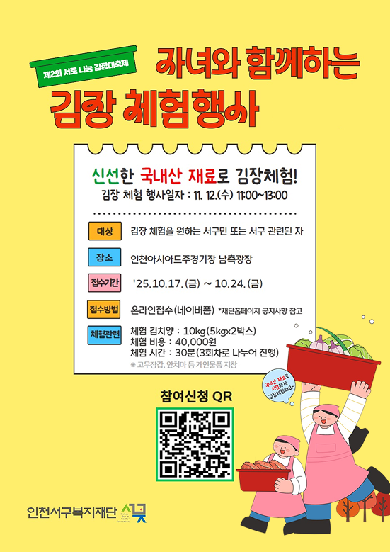 제2회 서로 나눔 김장대축제 자여와 함께하는 김장 체험행사
신선한 국내산 재룔 김장체험!
대상 : 김장 체험을 원하는 서구민 또는 서구 관련된 자
장소 : 인천아시아드주경기장 남측광장
접수기간 :  '25. 10. 17.(금) ~ 10. 24.(금)
접수방법 :  온라인접수(네이버폼) 재단홈페이지 공지사항 참고
체험관련  : 체험김치양 : 10kg(5kg*2박스)
체험비용: 40,000원
체험시간 :  30분(3회차로 나누어 진행)
고무장갑, 앞치마 등 개인물품 지참
참여신청 QR
QR코드
인천서구복지재단