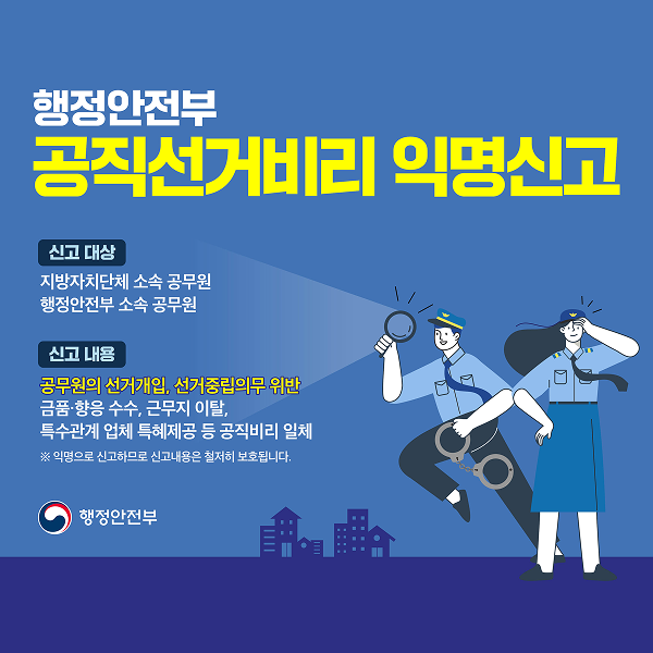 행정안전부

공직선거비리 익명신고

신고 대상

지방자치단체 소속 공무원 행정안전부 소속 공무원

신고 내용

공무원의 선거개입, 선거중립의무 위반 금품·향응 수수, 근무지 이탈, 특수관계 업체 특혜제공 등 공직비리 일체

※ 익명으로 신고하므로 신고내용은 철저히 보호됩니다.

행정안전부