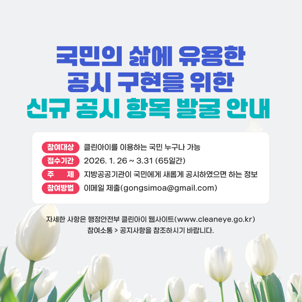 국민의 삶에 유용한 공시 구현을 위한 신규 공시 항목 발굴 안내 참여대상 클린아이를 이용하는 국민 누구나 가능 접수기간 2026. 1. 26 ~ 3.31 (65일간) 주수기제 지방공공기관이 국민에게 새롭게 공시하였으면 하는 정보 참여방법 이메일 제출(gongsimoa@gmail.com) 자세한 사항은 행정안전부 클린아이 웹사이트(www.cleaneye.go.kr) 참여소통 > 공지사항을 참조하시기 바랍니다.