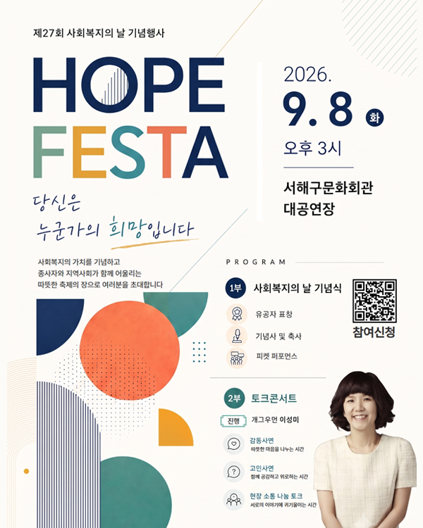 제27회 사회복지의 날 기념행사

HOPE FESTA

당신은
누군가의 희망입니다

사회복지의 가치를 기념하고
종사자와 지역사회가 함께 어울리는
따뜻한 축제의 장으로 여러분을 초대합니다.

2026. 9. 8. 화
오후 3시

서해구문화회관 대공연장

PROGRAM

1부 사회복지의 날 기념식

유공자 표창
기념사 및 축사
퍼켓 퍼포먼스

2부 토크콘서트

진행: 개그우먼 이성미
감동사연
따뜻한 마음을 나누는 시간
고민사연
함께 공감하고 위로하는 시간
현장 소통 나눔 토크
서로의 이야기에 귀기울이는 시간

참여신청

인천서해구복지재단
인천광역시 서해구