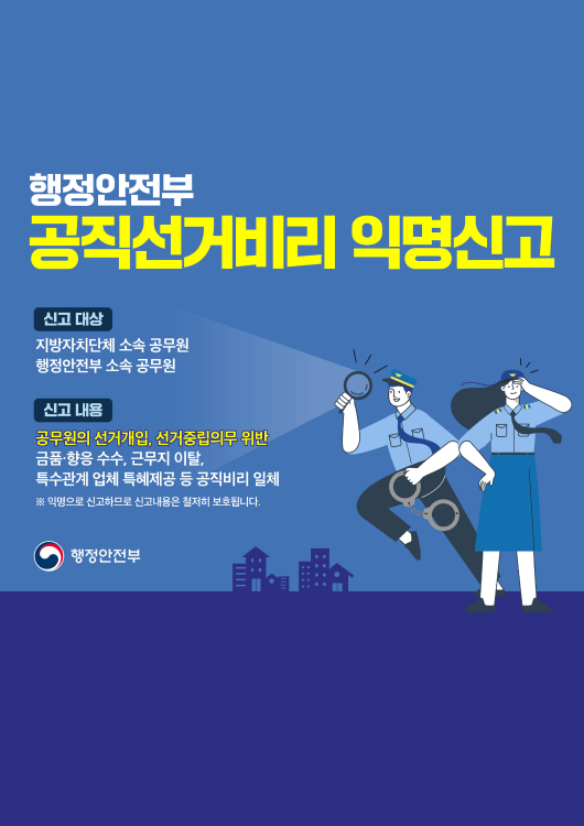 행정안전부

공직선거비리 익명신고

신고 대상

지방자치단체 소속 공무원 행정안전부 소속 공무원

신고 내용

공무원의 선거개입, 선거중립의무 위반 금품·향응 수수, 근무지 이탈, 특수관계 업체 특혜제공 등 공직비리 일체

※ 익명으로 신고하므로 신고내용은 철저히 보호됩니다.

행정안전부